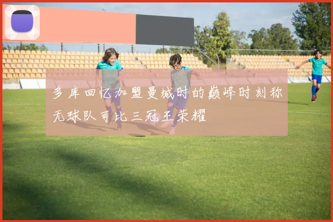 多库回忆加盟曼城时的巅峰时刻称无球队可比三冠王荣耀