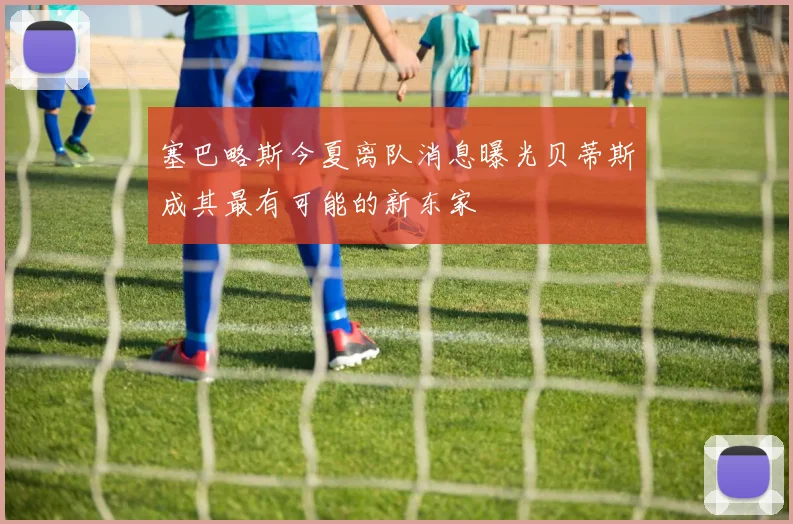 塞巴略斯今夏离队消息曝光贝蒂斯成其最有可能的新东家