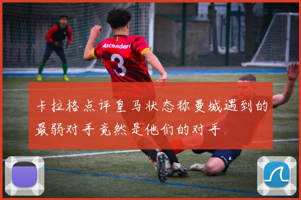 卡拉格点评皇马状态称曼城遇到的最弱对手竟然是他们的对手