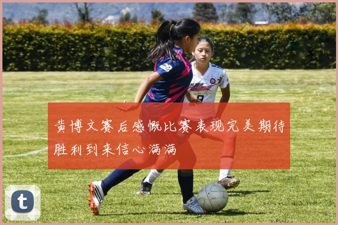 黄博文赛后感慨比赛表现完美期待胜利到来信心满满