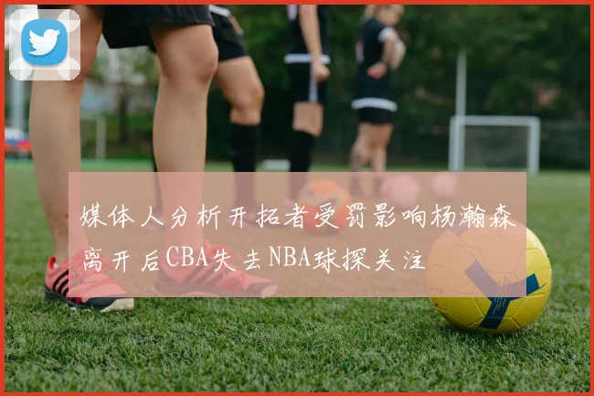 媒体人分析开拓者受罚影响杨瀚森离开后CBA失去NBA球探关注