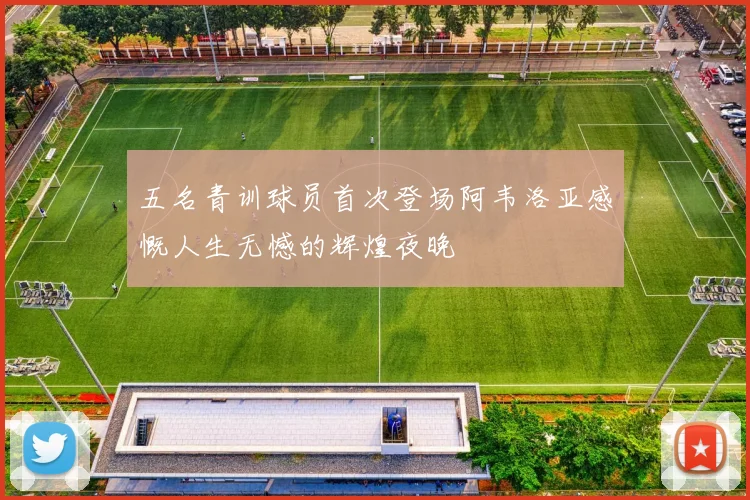 五名青训球员首次登场阿韦洛亚感慨人生无憾的辉煌夜晚