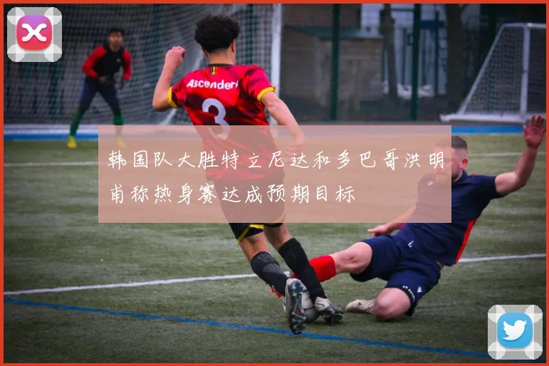 韩国队大胜特立尼达和多巴哥洪明甫称热身赛达成预期目标
