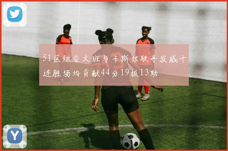 51区组合文班与卡斯尔联手发威十连胜场均贡献44分19板13助