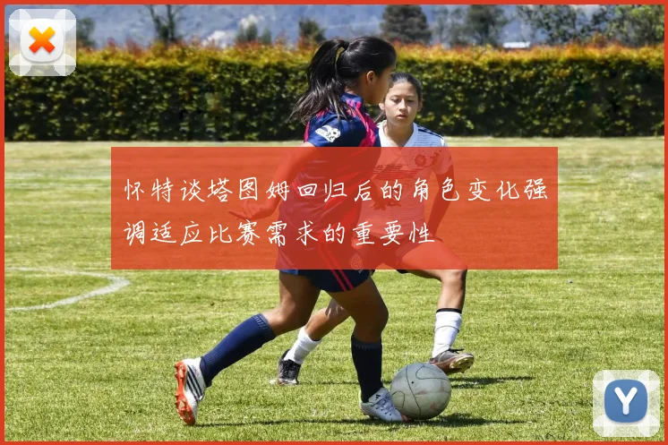 怀特谈塔图姆回归后的角色变化强调适应比赛需求的重要性