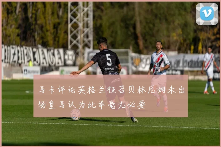 马卡评论英格兰征召贝林厄姆未出场皇马认为此举毫无必要