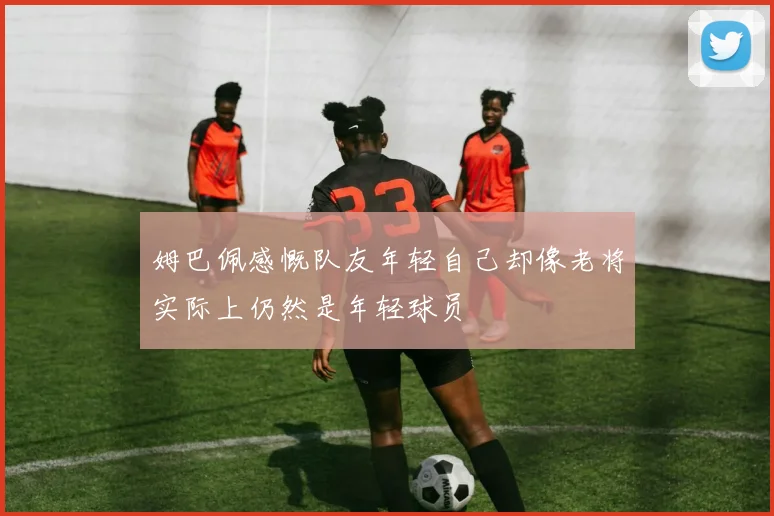 姆巴佩感慨队友年轻自己却像老将实际上仍然是年轻球员