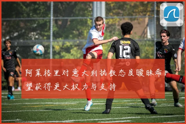 阿莱格里对意大利执教态度暧昧希望获得更大权力与支持