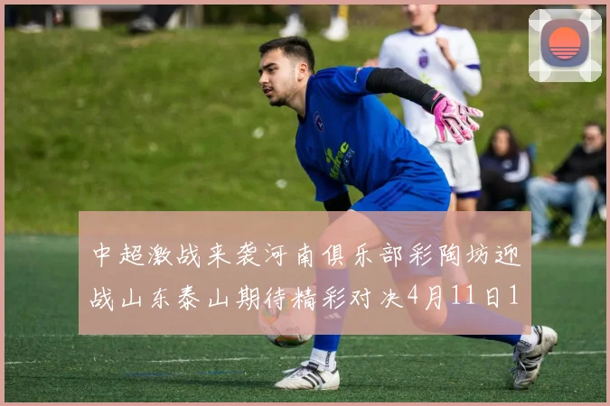 中超激战来袭河南俱乐部彩陶坊迎战山东泰山期待精彩对决4月11日19点35分开赛