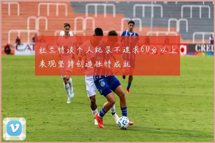 杜兰特谈个人纪录不追求60分以上表现坚持创造独特成就