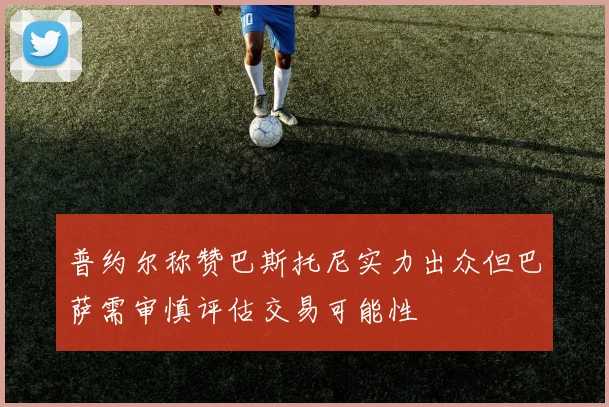 普约尔称赞巴斯托尼实力出众但巴萨需审慎评估交易可能性