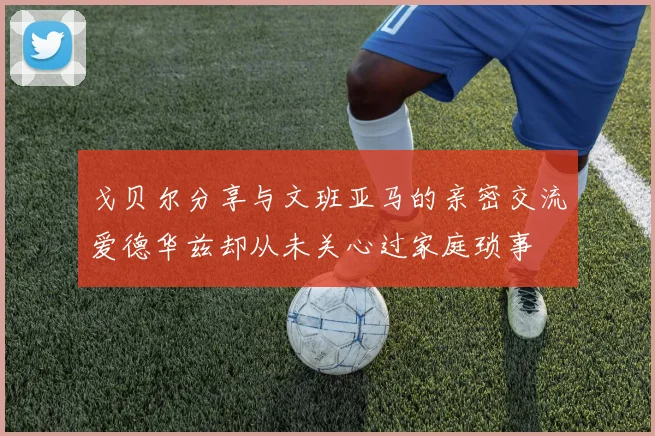 戈贝尔分享与文班亚马的亲密交流爱德华兹却从未关心过家庭琐事