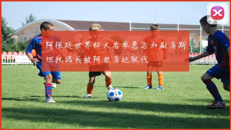 阿根廷世界杯大名单悬念加剧马斯坦托诺或被阿尔马达取代