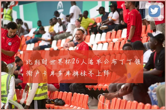 比利时世界杯26人名单公布丁丁领衔卢卡库多库裤袜齐上阵